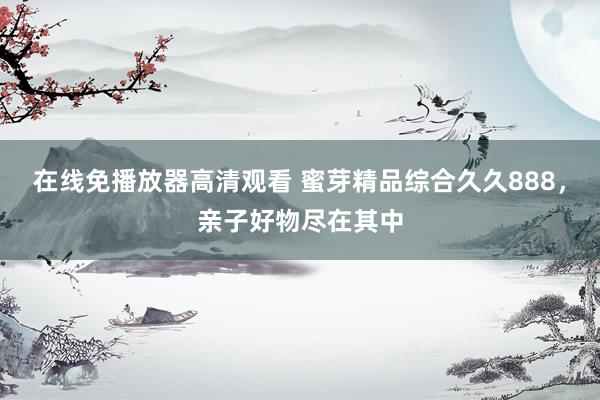 在线免播放器高清观看 蜜芽精品综合久久888，亲子好物尽在其中