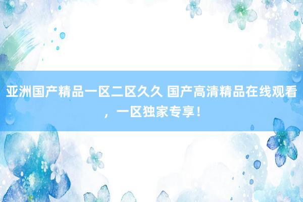 亚洲国产精品一区二区久久 国产高清精品在线观看，一区独家专享！
