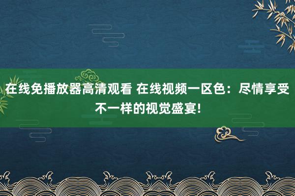 在线免播放器高清观看 在线视频一区色：尽情享受不一样的视觉盛宴!