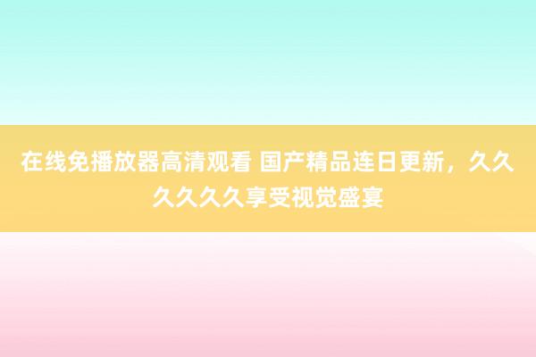 在线免播放器高清观看 国产精品连日更新，久久久久久久享受视觉盛宴