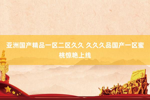 亚洲国产精品一区二区久久 久久久品国产一区蜜桃惊艳上线