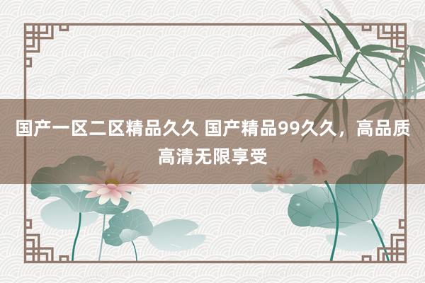 国产一区二区精品久久 国产精品99久久，高品质高清无限享受