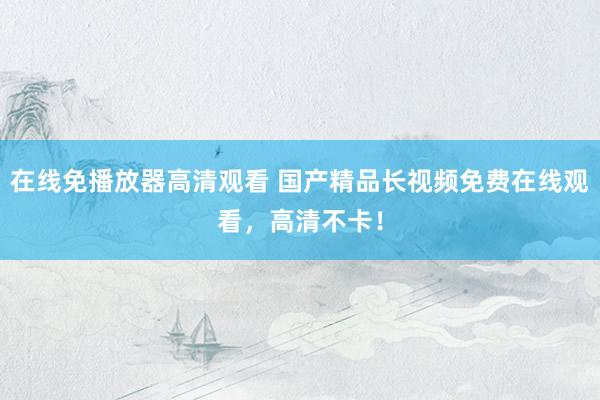 在线免播放器高清观看 国产精品长视频免费在线观看，高清不卡！