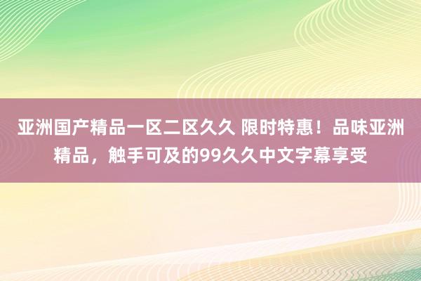 亚洲国产精品一区二区久久 限时特惠！品味亚洲精品，触手可及的99久久中文字幕享受