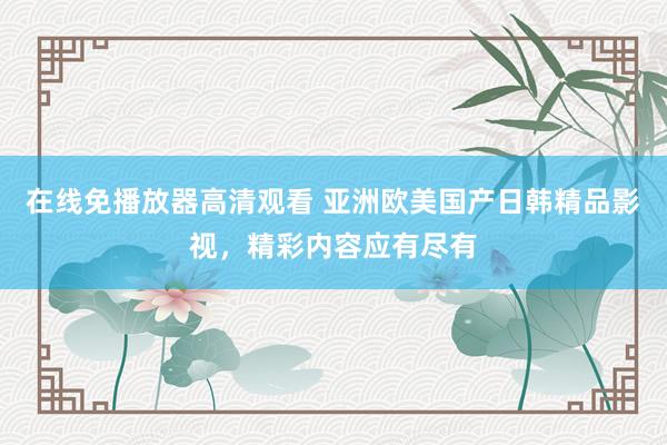 在线免播放器高清观看 亚洲欧美国产日韩精品影视，精彩内容应有尽有