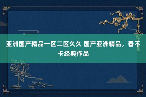 亚洲国产精品一区二区久久 国产亚洲精品，看不卡经典作品