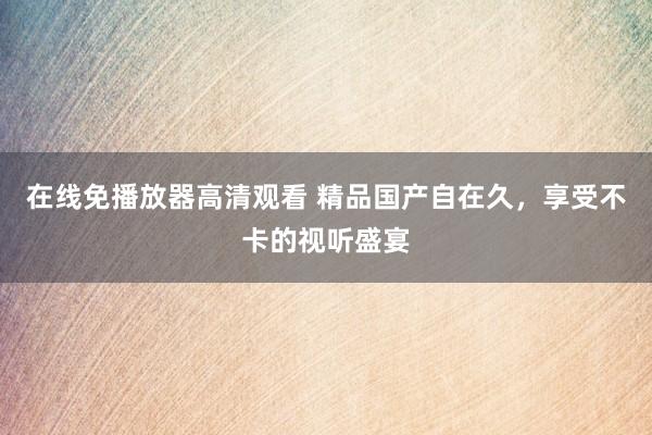 在线免播放器高清观看 精品国产自在久，享受不卡的视听盛宴