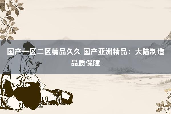国产一区二区精品久久 国产亚洲精品：大陆制造品质保障