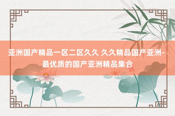 亚洲国产精品一区二区久久 久久精品国产亚洲- 最优质的国产亚洲精品集合