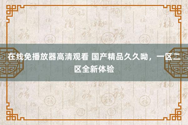 在线免播放器高清观看 国产精品久久呦，一区二区全新体验