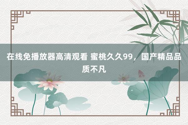 在线免播放器高清观看 蜜桃久久99，国产精品品质不凡