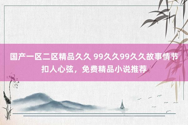 国产一区二区精品久久 99久久99久久故事情节扣人心弦，免费精品小说推荐