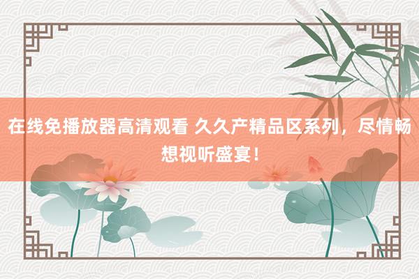 在线免播放器高清观看 久久产精品区系列，尽情畅想视听盛宴！