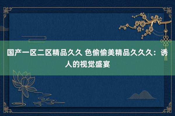 国产一区二区精品久久 色偷偷美精品久久久：诱人的视觉盛宴