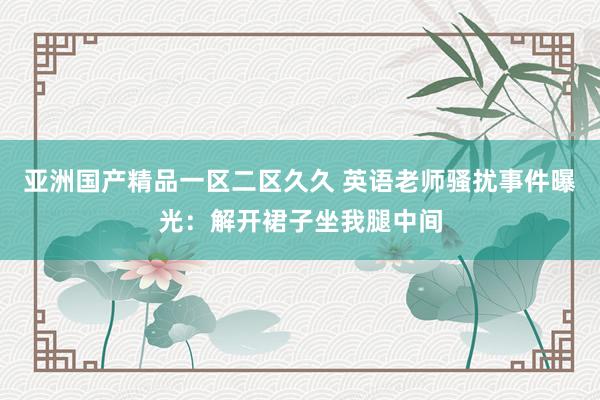 亚洲国产精品一区二区久久 英语老师骚扰事件曝光：解开裙子坐我腿中间