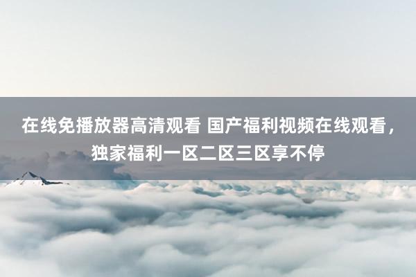 在线免播放器高清观看 国产福利视频在线观看，独家福利一区二区三区享不停