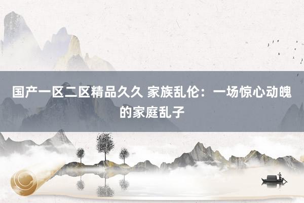 国产一区二区精品久久 家族乱伦：一场惊心动魄的家庭乱子