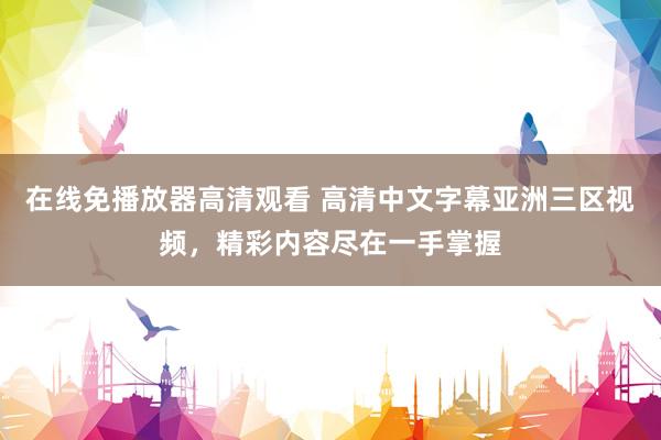 在线免播放器高清观看 高清中文字幕亚洲三区视频，精彩内容尽在一手掌握