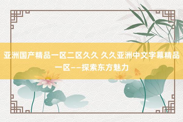 亚洲国产精品一区二区久久 久久亚洲中文字幕精品一区——探索东方魅力