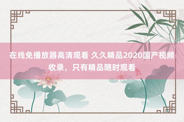 在线免播放器高清观看 久久精品2020国产视频收录，只有精品随时观看