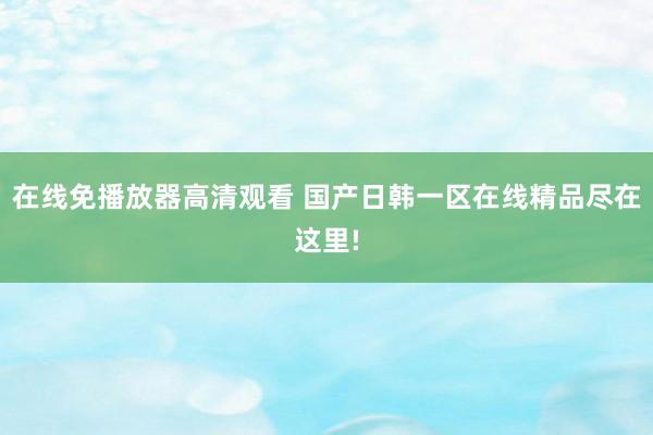 在线免播放器高清观看 国产日韩一区在线精品尽在这里!