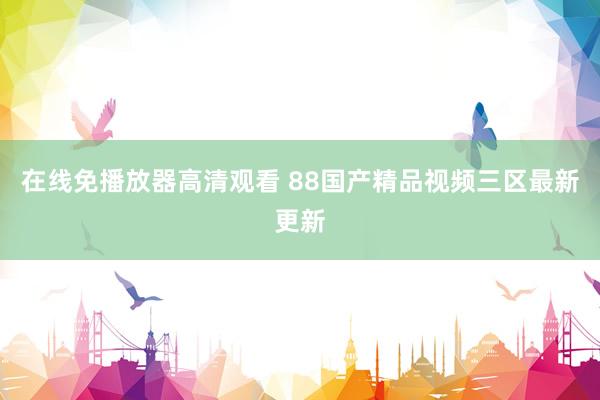 在线免播放器高清观看 88国产精品视频三区最新更新