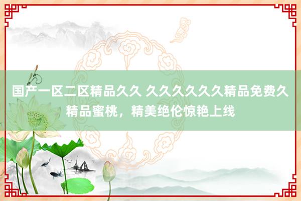 国产一区二区精品久久 久久久久久久精品免费久精品蜜桃，精美绝伦惊艳上线