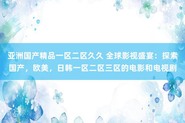 亚洲国产精品一区二区久久 全球影视盛宴：探索国产，欧美，日韩一区二区三区的电影和电视剧