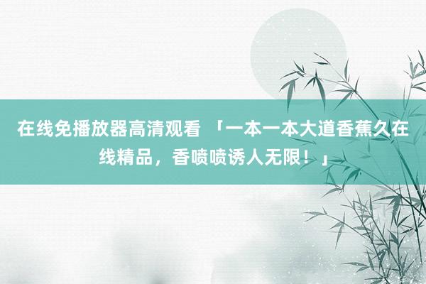 在线免播放器高清观看 「一本一本大道香蕉久在线精品，香喷喷诱人无限！」