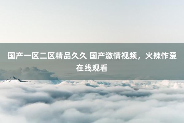 国产一区二区精品久久 国产激情视频，火辣怍爱在线观看
