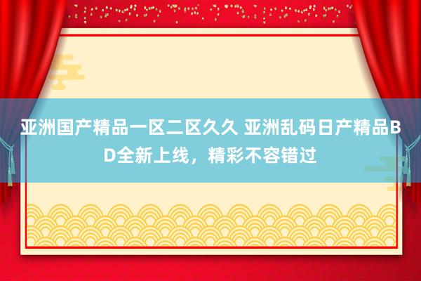 亚洲国产精品一区二区久久 亚洲乱码日产精品BD全新上线，精彩不容错过