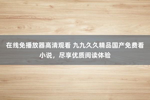 在线免播放器高清观看 九九久久精品国产免费看小说，尽享优质阅读体验
