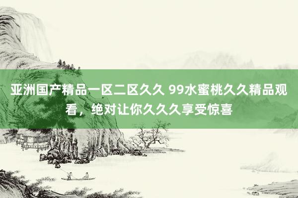 亚洲国产精品一区二区久久 99水蜜桃久久精品观看，绝对让你久久久享受惊喜