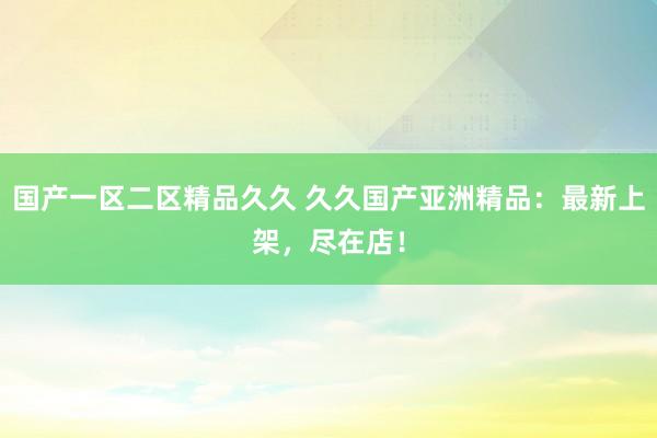 国产一区二区精品久久 久久国产亚洲精品：最新上架，尽在店！