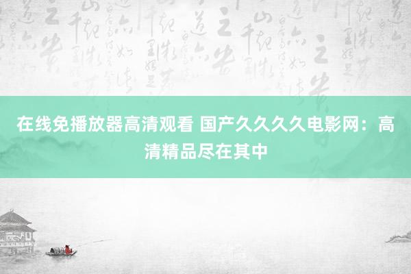 在线免播放器高清观看 国产久久久久电影网：高清精品尽在其中