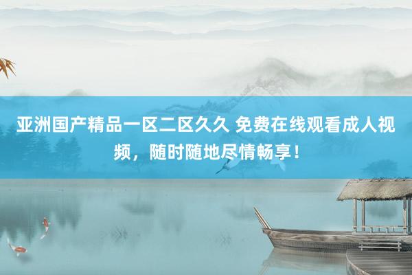 亚洲国产精品一区二区久久 免费在线观看成人视频，随时随地尽情畅享！