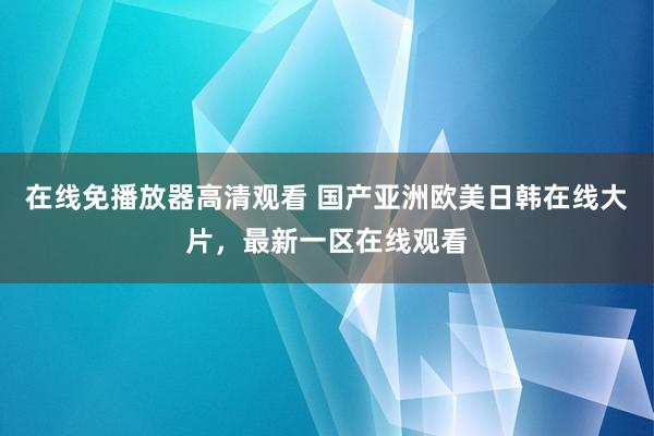 在线免播放器高清观看 国产亚洲欧美日韩在线大片，最新一区在线观看