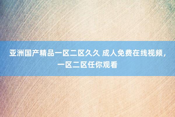 亚洲国产精品一区二区久久 成人免费在线视频，一区二区任你观看