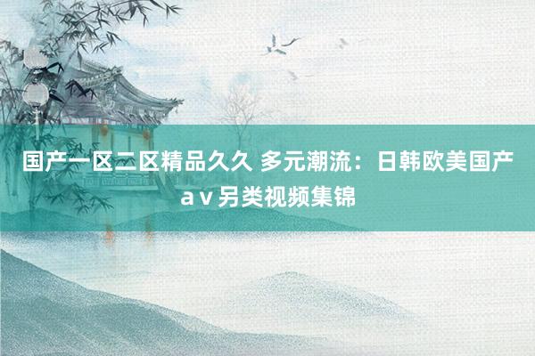 国产一区二区精品久久 多元潮流：日韩欧美国产aⅴ另类视频集锦