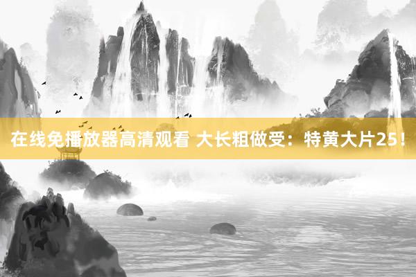 在线免播放器高清观看 大长粗做受：特黄大片25！