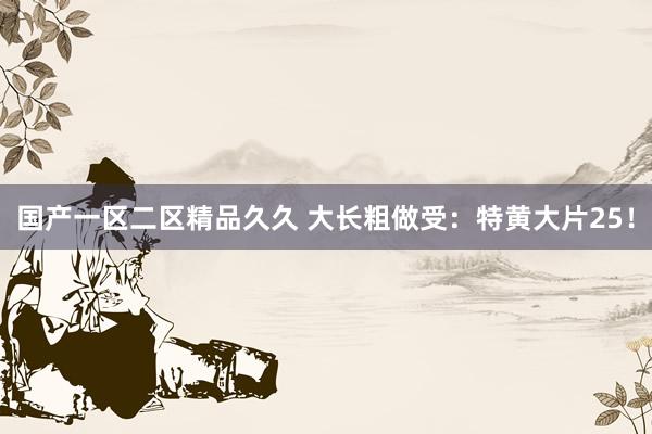 国产一区二区精品久久 大长粗做受：特黄大片25！
