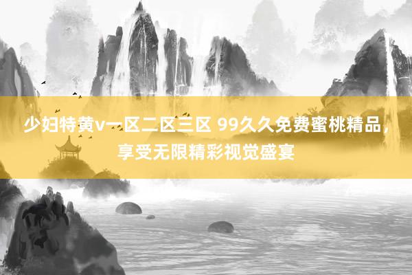少妇特黄v一区二区三区 99久久免费蜜桃精品，享受无限精彩视觉盛宴