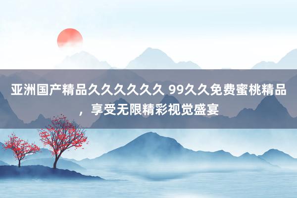 亚洲国产精品久久久久久久 99久久免费蜜桃精品，享受无限精彩视觉盛宴