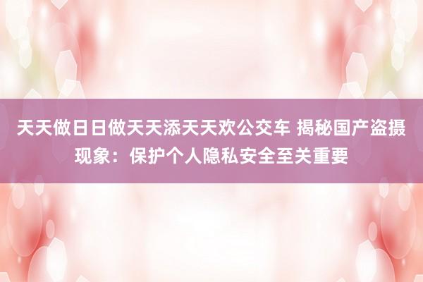 天天做日日做天天添天天欢公交车 揭秘国产盗摄现象：保护个人隐私安全至关重要