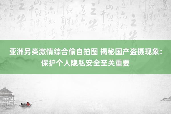 亚洲另类激情综合偷自拍图 揭秘国产盗摄现象：保护个人隐私安全至关重要