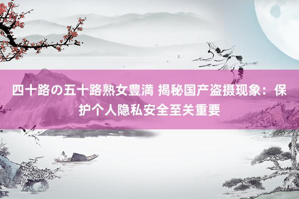 四十路の五十路熟女豊満 揭秘国产盗摄现象：保护个人隐私安全至关重要