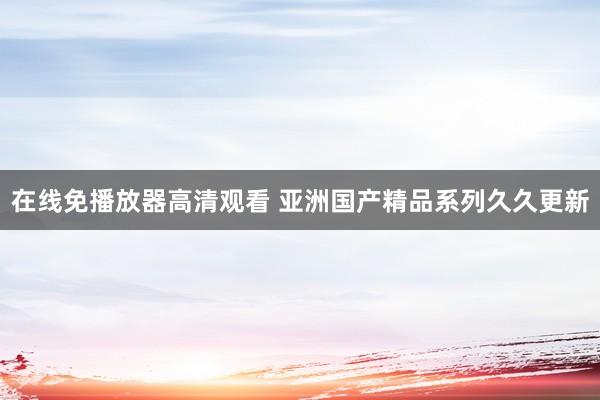 在线免播放器高清观看 亚洲国产精品系列久久更新