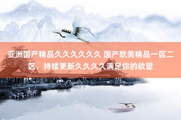 亚洲国产精品久久久久久久 国产欧美精品一区二区，持续更新久久久久满足你的欲望