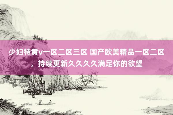 少妇特黄v一区二区三区 国产欧美精品一区二区，持续更新久久久久满足你的欲望
