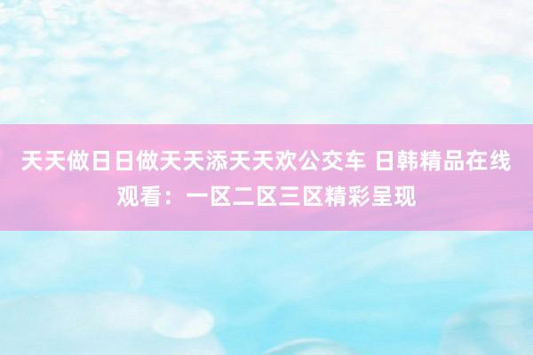 天天做日日做天天添天天欢公交车 日韩精品在线观看：一区二区三区精彩呈现
